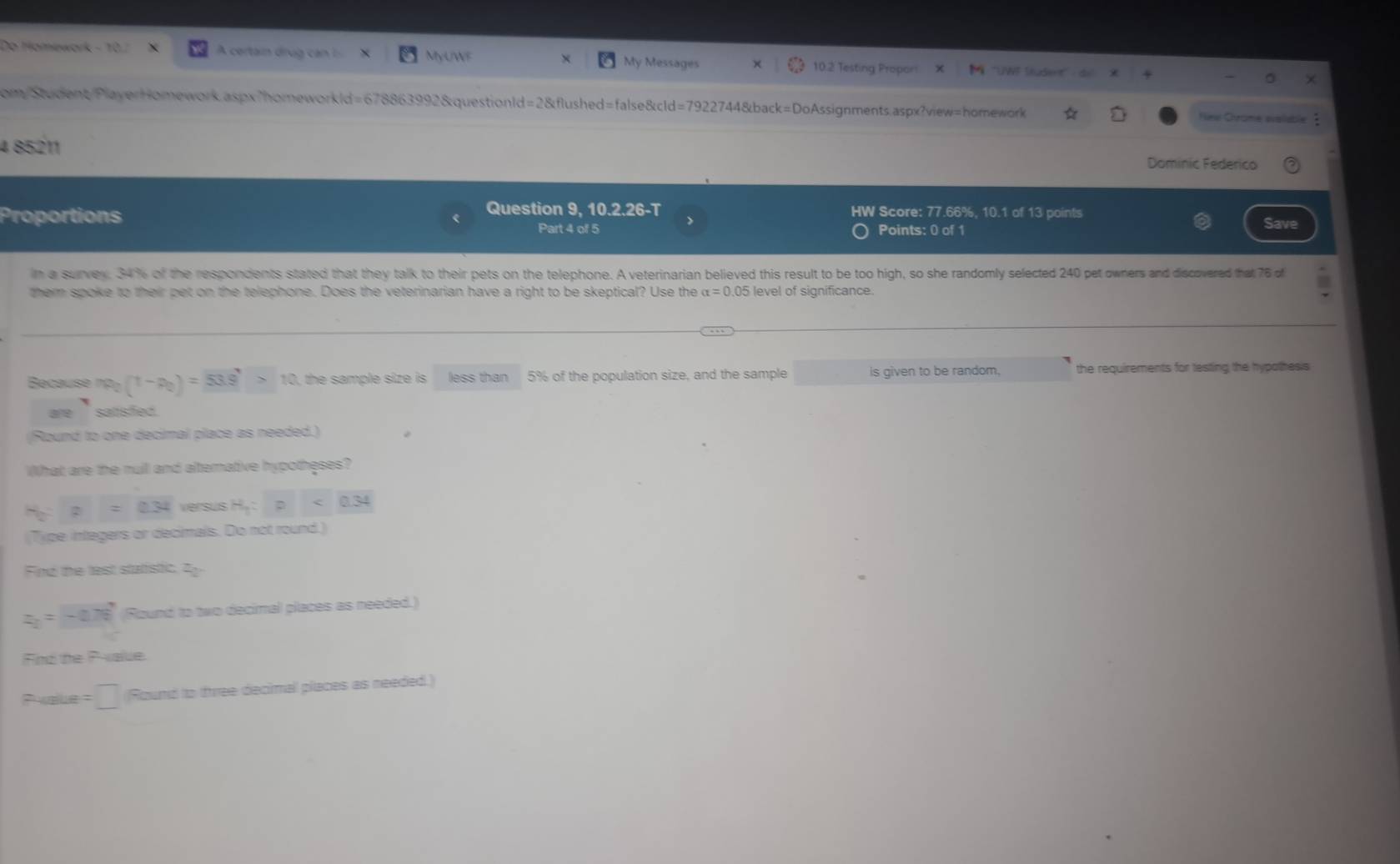 Do Homewark - 10.7 A certain drug can MyUWF 10.2 Testing Proport ''UWF Student'' 
My Messages 
com/Student/PlayerHomework.aspx"homeworkld=678863992&questionId=2&flushed=false&cld=7922744&back=DoAssignments.aspx?view=homework Niew Chrome waluble 
4 85211 
Dominic Federico 
Question 9. 10.2.26-T HW Score: 77.66%, 10.1 of 13 points 
Proportions Points: 0 of 1 Save 
Part 4 of 5 > 
in a survey. 34% of the respondents stated that they talk to their pets on the telephone. A veterinarian believed this result to be too high, so she randomly selected 240 pet owners and discovered that 76 of I 
them spoke to their pet on the telephone. Does the veterinarian have a right to be skeptical? Use the alpha =0.05 level of significance. 
Because ma_2(1-p_0)=53.9>10>10 , the sample size is less than 5% of the population size, and the sample is given to be random. the requirements for testing the hypothesis 
are ` satisfed . 
(Round to one decimal place as needed.) 
What are the nuil and alternative hypotheses?
H_2:p=0.34 versus H_1:p<0.34
(Type integers or decimals. Do not round.) 
Find the test statistic. 2y
z_2=-0.76 Round to two decimal places as needed.) 
Find the Palue.
Pxaue =□ Round to free decimal places as needed.)