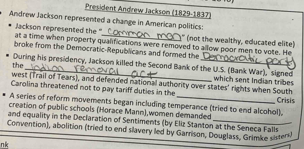 President Andrew Jackson (1829-1837) 
Andrew Jackson represented a change in American politics: 
Jackson represented the “ ” (not the wealthy, educated elite) 
at a time when property qualifications were removed to allow poor men to vote. He 
broke from the Democratic-Republicans and formed the 
During his presidency, Jackson killed the Second Bank of the U.S. (Bank War), signed 
the_ which sent Indian tribes 
west (Trail of Tears), and defended national authority over states’ rights when South 
Carolina threatened not to pay tariff duties in the Crisis 
A series of reform movements began including temperance (tried to end alcohol), 
creation of public schools (Horace Mann),women demanded 
and equality in the Declaration of Sentiments (by Eliz Stanton at the Seneca Falls 
Convention), abolition (tried to end slavery led by Garrison, Douglass, Grimke sisters) 
nk