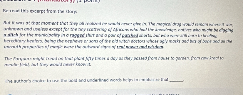 (1 pomt) 
Re-read this excerpt from the story: 
But it was at that moment that they all realized he would never give in. The magical drug would remain where it was, 
unknown and useless except for the tiny scattering of Africans who had the knowledge, natives who might be digging 
a ditch for the municipality in a ragged shirt and a pair of patched shorts, but who were still born to healing, 
hereditary healers, being the nephews or sons of the old witch doctors whose ugly masks and bits of bone and all the 
uncouth properties of magic were the outward signs of real power and wisdom. 
The Farquars might tread on that plant fifty times a day as they passed from house to garden, from cow kraal to 
mealie field, but they would never know it. 
The author’s choice to use the bold and underlined words helps to emphasize that _.