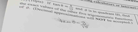 J(10pts) If tan 0= 8/15 
ang calculators or internet- 
the exact values of the other five trigonometric functions and θ is in quadrant III, find 
of θ. (Decimal approximations will NOT be accepted.)