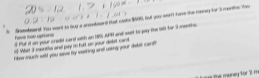 Snowboard. You want to buy a snowboard that costs $500, but you won't have the money for 3 months. You 
n Put it on your credit card with an 18% APR and wait to pay the bill for 3 months
have two options: 
(1) Wait 3 months and pay in full on your debit card. 
How much will you save by waiting and using your debit card? 
hire the money for 2 m