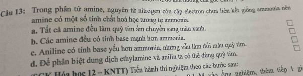 Trong phân tử amine, nguyên tử nitrogen còn cặp electron chưa liên kết giống ammonia nên
amine có một số tính chất hoá học tương tự ammonia.
a. Tất cả amine đều làm quỳ tím ẩm chuyển sang màu xanh.
b. Các amine đều có tính base mạnh hơn ammonia.
c. Aniline có tính base yếu hơn ammonia, nhưng vẫn làm đồi màu quỳ tím.
d. Để phân biệt dung dịch ethylamine và anilin ta có thể dùng quỳ tím.
* Hóa học 12 - KNTT) Tiến hành thí nghiệm theo các bước sau:
0 ổ ng nghiệm, thêm tiếp 1 gi