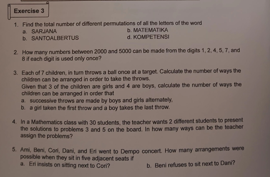 Find the total number of different permutations of all the letters of the word
a. SARJANA b. MATEMATIKA
b. SANTOALBERTUS d. KOMPETENSI
2. How many numbers between 2000 and 5000 can be made from the digits 1, 2, 4, 5, 7, and
8 if each digit is used only once?
3. Each of 7 children, in turn throws a ball once at a target. Calculate the number of ways the
children can be arranged in order to take the throws.
Given that 3 of the children are girls and 4 are boys, calculate the number of ways the
children can be arranged in order that
a. successive throws are made by boys and girls alternately,
b. a girl taken the first throw and a boy takes the last throw.
4. In a Mathematics class with 30 students, the teacher wants 2 different students to present
the solutions to problems 3 and 5 on the board. In how many ways can be the teacher
assign the problems?
5. Ami, Beni, Cori, Dani, and Eri went to Dempo concert. How many arrangements were
possible when they sit in five adjacent seats if
a. Eri insists on sitting next to Cori? b. Beni refuses to sit next to Dani?