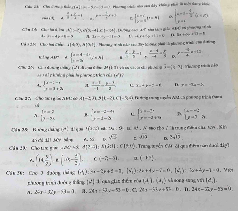 Cho đường thắng(d) ):3x+5y-15=0. Phương trình nào sau đây không phái là một dạng khác
cia(d). A.  x/5 + y/3 =1 B. y=- 3/5 x+3 C. beginarrayl x=t y=5endarray. (t∈ R) D. beginarrayl x=5- 5/3 t y=tendarray. (t∈ R).
Câu 24: Cho ba điểm A(1;-2),B(5;-4),C(-1;4). Đường cao M' của tam giác ABC có phương trình
A. 3x-4y+8=0 B. 3x-4y-11=0 C. -6x+8y+11=0 D. 8x+6y+13=0
Câu 25: Cho hai điểm A(4;0),B(0;5). Phương trình nào sau đây không phái là phương trình của đường
thắng AB? A. beginarrayl x=4-4t y=5tendarray. (t∈ R) B.  x/4 + y/5 =1 C.  (x-4)/-4 = y/5  D. y= (-5)/4 x+15
Câu 26: Cho đường thẳng (d) đi qua điểm M(1;3) và có vecto chi phương vector a=(1;-2). Phương trình nào
sau đây không phải là phương trình của (d)?
A. beginarrayl x=1-t y=3+2t.endarray. B.  (x-1)/-1 = (y-3)/2 , C. 2x+y-5=0, D. y=-2x-5.
Câu 27: Cho tam giác ABC có A(-2;3),B(1;-2),C(-5;4). Đường trung tuyến AM có phương trình tham
số
A. beginarrayl x=2 3-2t.endarray. beginarrayl x=-2-4t y=3-2t.endarray. C. beginarrayl x=-2t y=-2+3t.endarray. D. beginarrayl x=-2 y=3-2t.endarray.
B.
Câu 28: Đường thẳng (d) đi qua I(3;2) cất Ox ; Oy tại M , N sao cho / là trung điểm của MN . Khí
đó độ dài MN bằng A. 52 . B. sqrt(13), C. sqrt(10), D. 2sqrt(13)
Câu 29: Cho tam giác ABC với A(2;4);B(2;1);C(5;0). Trung tuyến CM đi qua điểm nào dưới đây?
A. (14; 9/2 ). B. (10;- 5/2 ). C. (-7;-6), D. (-1;5).
Câu 30: Cho 3 đường thắng (d_1):3x-2y+5=0,(d_2):2x+4y-7=0,(d_3):3x+4y-1=0. Viết
phương trình đường thẳng (d) đi qua giao điểm của (d_1),(d_2) và song song với (d_3).
A. 24x+32y-53=0. B. 24x+32y+53=0. C. 24x-32y+53=0. D. 24x-32y-53=0.