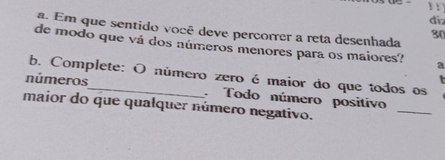 diz 
a. Em que sentido você deve percorrer a reta desenhada
30
de modo que vá dos números menores para os maiores? 
a 
b. Complete: O número zero é maior do que todos os 
_ 
números_ . Todo número positivo 
maior do que qualquer número negativo.