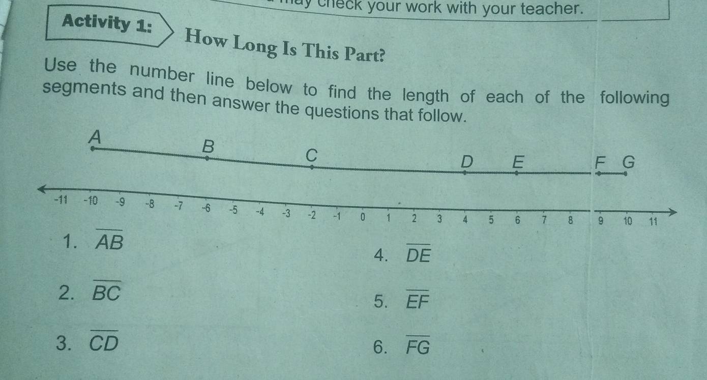 ay check your work with your teacher. 
Activity 1: How Long Is This Part? 
Use the number line below to find the length of each of the following 
segments and then answer the questions that follow. 
1. overline AB
4. overline DE
2. overline BC
5. overline EF
3. overline CD overline FG
6.