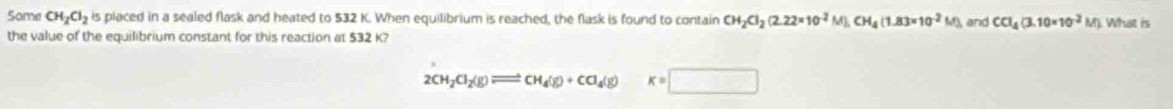 Some CH_2Cl_2 is placed in a sealed flask and heated to $32 K. When equilibrium is reached, the flask is found to contain CH_2Cl_2(2.22* 10^(-2)M), CH_4(1.83* 10^(-2)M) and CCl_4(3.10* 10^(-2)M) What is 
the value of the equilibrium constant for this reaction at $32 K?
2CH_2Cl_2(g)leftharpoons CH_4(g)+CCl_4(g) K=□