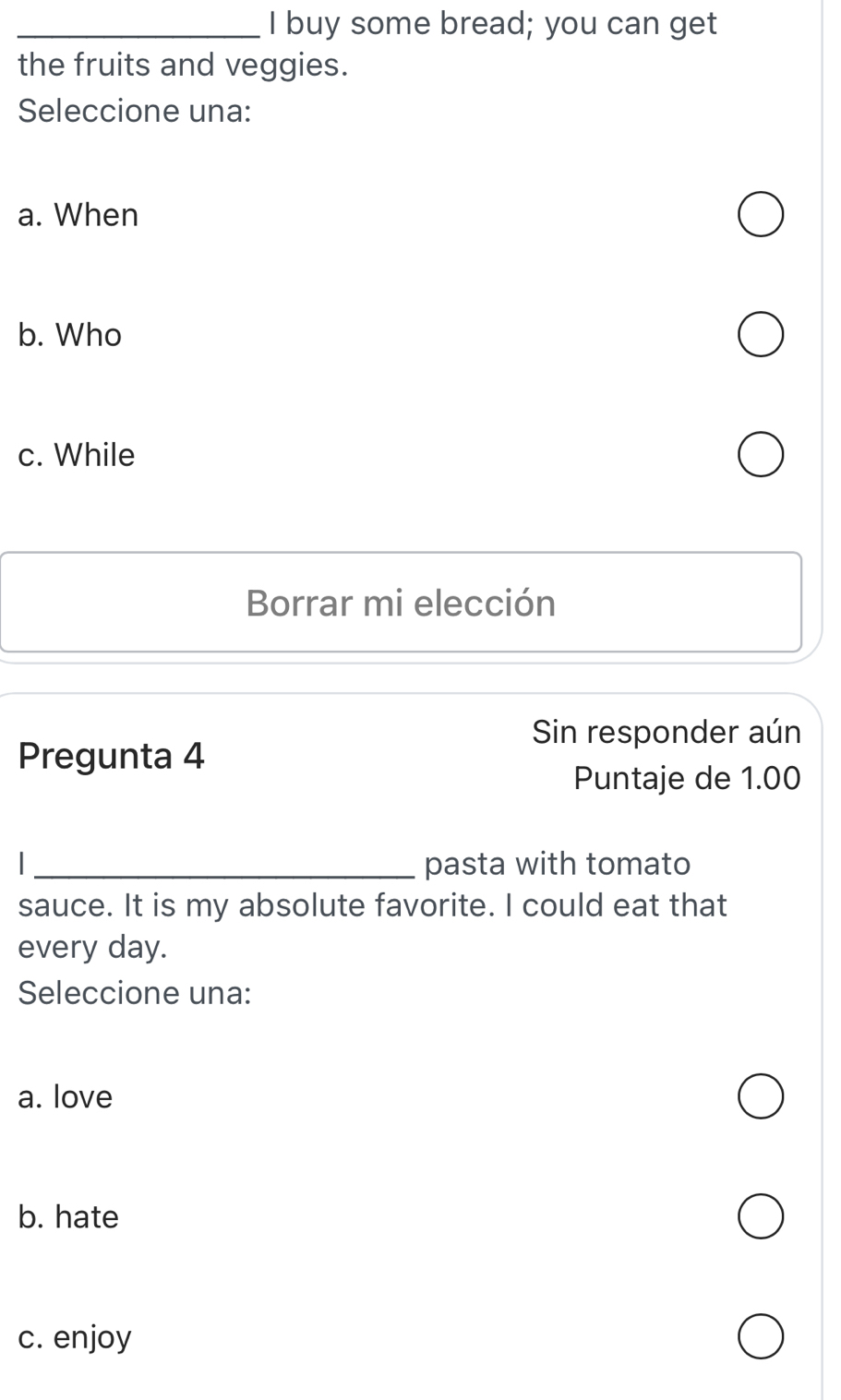 buy some bread; you can get
the fruits and veggies.
Seleccione una:
a. When
b. Who
c. While
Borrar mi elección
Sin responder aún
Pregunta 4
Puntaje de 1.00
_pasta with tomato
sauce. It is my absolute favorite. I could eat that
every day.
Seleccione una:
a. love
b. hate
c. enjoy