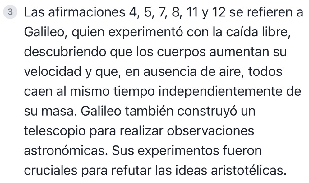 ③ Las afirmaciones 4, 5, 7, 8, 11 y 12 se refieren a 
Galileo, quien experimentó con la caída libre, 
descubriendo que los cuerpos aumentan su 
velocidad y que, en ausencia de aire, todos 
caen al mismo tiempo independientemente de 
su masa. Galileo también construyó un 
telescopio para realizar observaciones 
astronómicas. Sus experimentos fueron 
cruciales para refutar las ideas aristotélicas.