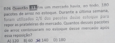 D26 Questão 13 Em um mercado havia, ao todo, 180
pacotes de arroz no estoque. Durante a última semana,
foram utilizados 2/6 dos pacotes desse estoque para
repor as prateleiras do mercado. Quantos desses pacotes
de arroz continuaram no estoque desse mercado após
essa reposição?
A) 120 B) 60 140 D) 180