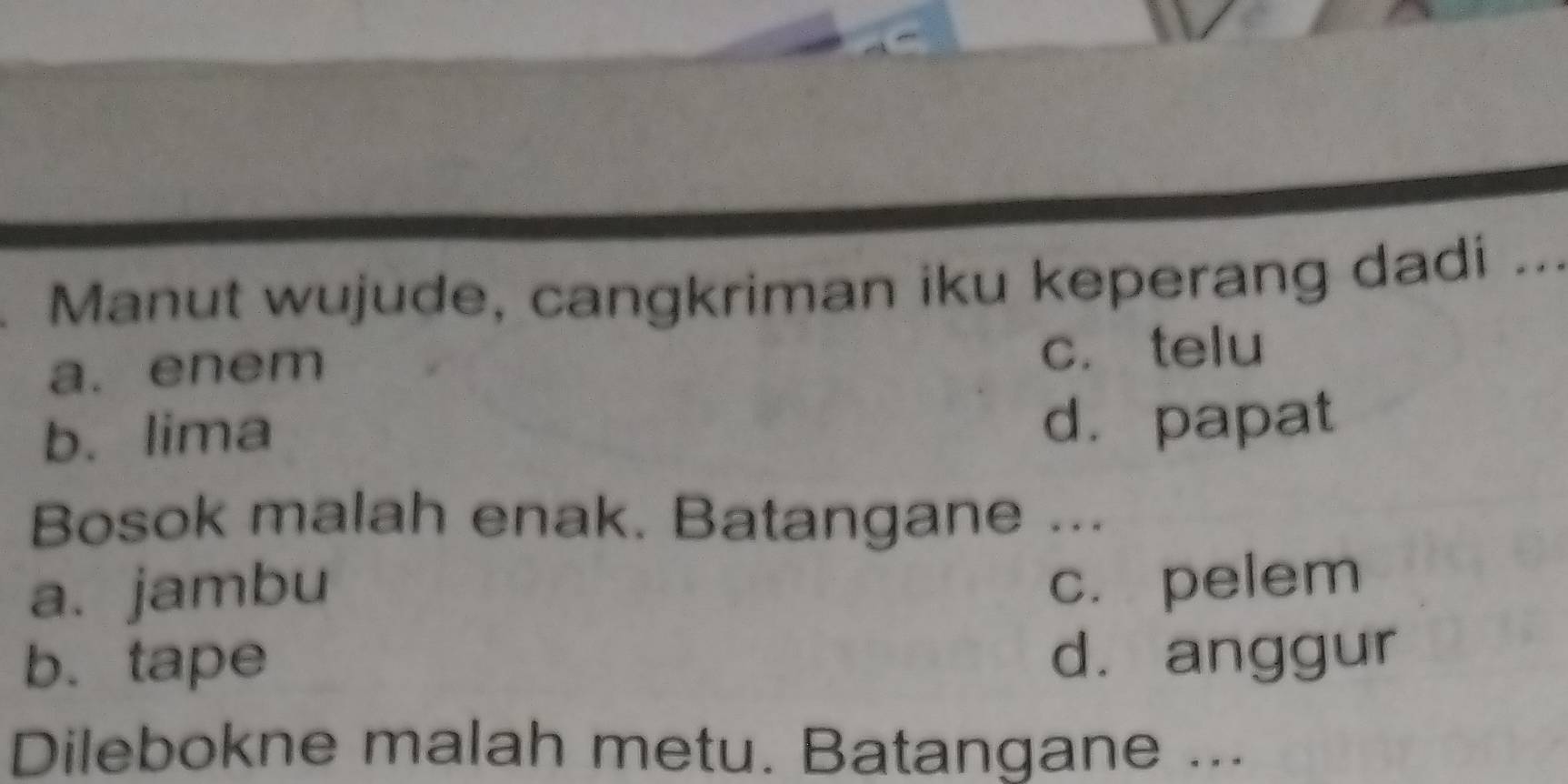 Manut wujude, cangkriman iku keperang dadi .._
a. enem
c. telu
b. lima d. papat
Bosok malah enak. Batangane ...
a. jambu
c. pelem
b. tape d. anggur
Dilebokne malah metu. Batangane ...