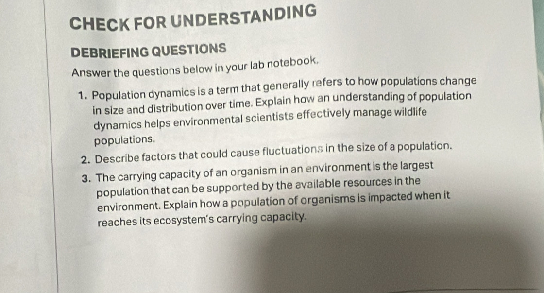 CHECK FOR UNDERSTANDING 
DEBRIEFING QUESTIONS 
Answer the questions below in your lab notebook. 
1. Population dynamics is a term that generally refers to how populations change 
in size and distribution over time. Explain how an understanding of population 
dynamics helps environmental scientists effectively manage wildlife 
populations. 
2. Describe factors that could cause fluctuations in the size of a population. 
3. The carrying capacity of an organism in an environment is the largest 
population that can be supported by the available resources in the 
environment. Explain how a population of organisms is impacted when it 
reaches its ecosystem's carrying capacity.