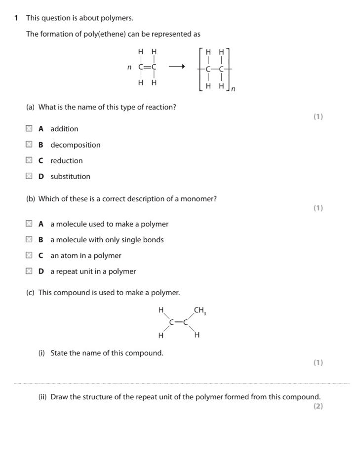 This question is about polymers.
The formation of poly(ethene) can be represented as
nbeginarrayr HH C=C Hendarray to
(a) What is the name of this type of reaction?
(1)
A addition
B decomposition
C reduction
D substitution
(b) Which of these is a correct description of a monomer? (1)
A a molecule used to make a polymer
B a molecule with only single bonds
C an atom in a polymer
D a repeat unit in a polymer
(c) This compound is used to make a polymer.
(i) State the name of this compound.
(1)
_
(ii) Draw the structure of the repeat unit of the polymer formed from this compound.
(2)