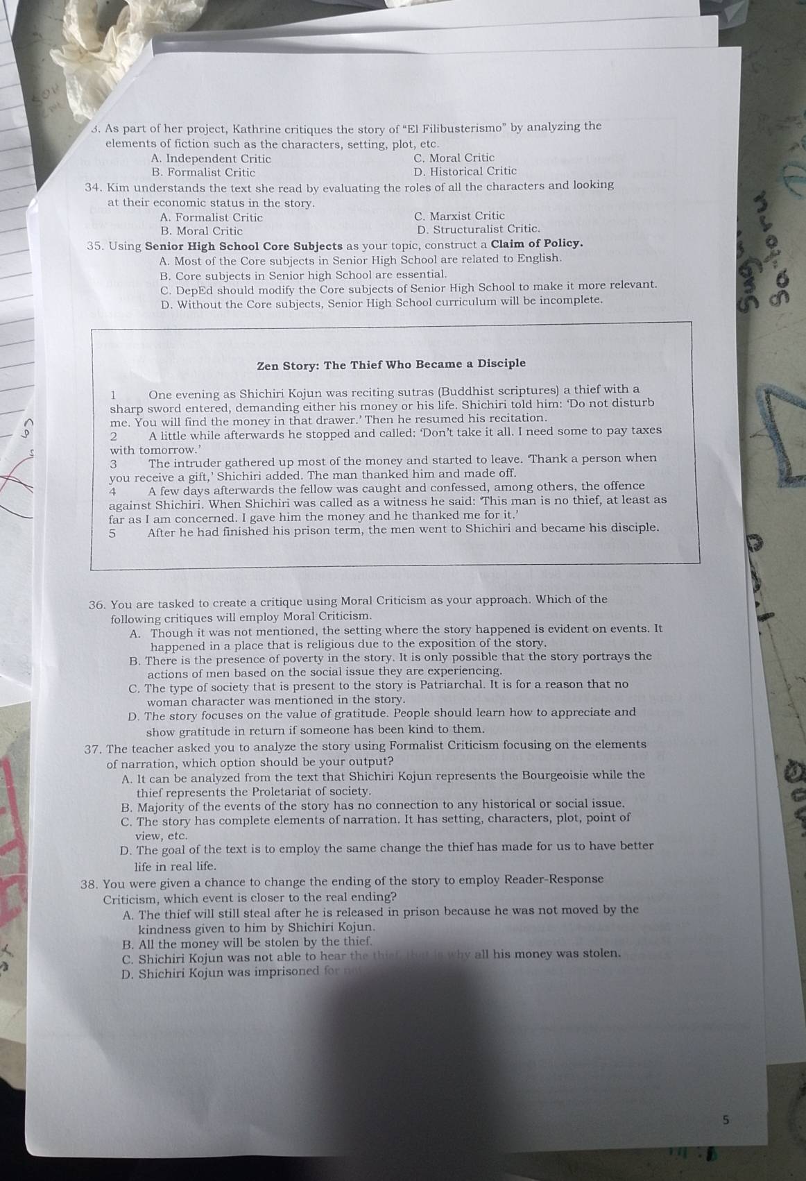 As part of her project, Kathrine critiques the story of “El Filibusterismo” by analyzing the
elements of fiction such as the characters, setting, plot, etc.
A. Independent Critic C. Moral Critic
B. Formalist Critic D. Historical Critic
34. Kim understands the text she read by evaluating the roles of all the characters and looking
at their economic status in the story.
A. Formalist Critic C. Marxist Critic
B. Moral Critic D. Structuralist Critic.
35. Using Senior High School Core Subjects as your topic, construct a Claim of Policy.
A. Most of the Core subjects in Senior High School are related to English.
B. Core subjects in Senior high School are essential.
C. DepEd should modify the Core subjects of Senior High School to make it more relevant.
D. Without the Core subjects, Senior High School curriculum will be incomplete.
Zen Story: The Thief Who Became a Disciple
1 One evening as Shichiri Kojun was reciting sutras (Buddhist scriptures) a thief with a
sharp sword entered, demanding either his money or his life. Shichiri told him: ‘Do not disturb
me. You will find the money in that drawer.’Then he resumed his recitation.
2 A little while afterwards he stopped and called: ‘Don’t take it all. I need some to pay taxes
with tomorrow.’
The intruder gathered up most of the money and started to leave. Thank a person when
you receive a gift,’ Shichiri added. The man thanked him and made off.
4 A few days afterwards the fellow was caught and confessed, among others, the offence
against Shichiri. When Shichiri was called as a witness he said: This man is no thief, at least as
far as I am concerned. I gave him the money and he thanked me for it.’
5 After he had finished his prison term, the men went to Shichiri and became his disciple.
36. You are tasked to create a critique using Moral Criticism as your approach. Which of the
following critiques will employ Moral Criticism.
A. Though it was not mentioned, the setting where the story happened is evident on events. It
happened in a place that is religious due to the exposition of the story.
B. There is the presence of poverty in the story. It is only possible that the story portrays the
actions of men based on the social issue they are experiencing.
C. The type of society that is present to the story is Patriarchal. It is for a reason that no
woman character was mentioned in the story.
D. The story focuses on the value of gratitude. People should learn how to appreciate and
show gratitude in return if someone has been kind to them.
37. The teacher asked you to analyze the story using Formalist Criticism focusing on the elements
of narration, which option should be your output?
A. It can be analyzed from the text that Shichiri Kojun represents the Bourgeoisie while the
thief represents the Proletariat of society.
C
B. Majority of the events of the story has no connection to any historical or social issue.
C. The story has complete elements of narration. It has setting, characters, plot, point of
view, etc.
D. The goal of the text is to employ the same change the thief has made for us to have better
life in real life.
38. You were given a chance to change the ending of the story to employ Reader-Response
Criticism, which event is closer to the real ending?
A. The thief will still steal after he is released in prison because he was not moved by the
kindness given to him by Shichiri Kojun.
B. All the money will be stolen by the thief.
C. Shichiri Kojun was not able to hear the thief, that is why all his money was stolen.
D. Shichiri Kojun was imprisoned for no
5