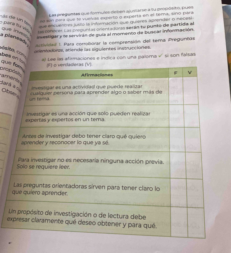 Las preguntas que formules deben ajustarse a tu propósito, pues 
no son para que te vuelvas experto o experta en el tema, sino para 
d ás de un tem 
que encuentres justo la información que quieres aprender o necesi- 
para tu vid que investig investigar y te servirán de guía al momento de buscar información. 
tas conocer. Las preguntas orientadoras serán tu punto de partida al 
a planeada Actividad 1. Para corroborar la comprensión del tema Preguntas 
orientadoras, atiende las siguientes instrucciones. 
cósito, com 
a) Lee las afirmaciones e indica con una paloma √ si son falsas 
besen tque 
propam 
daráOb 
e