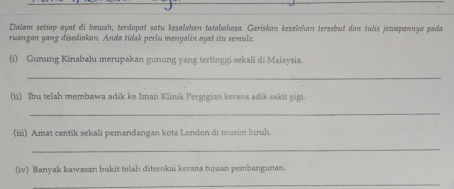 Dalam setiap ayat di bawah, terdapat satu kesalahan tatabahasa. Gariskan kesalahan tersebut dan tulis jawapannya pada 
ruangan yang disediakan. Anda tidak perlu menyalin ayat itu semula. 
(i) Gunung Kinabalu merupakan gunung yang tertinggi sekali di Malaysia. 
_ 
(ii) Ibu telah membawa adik ke Iman Klinik Pergigian kerana adik sakit gigi. 
_ 
(iii) Amat cantik sekali pemandangan kota London di musim luruh. 
_ 
(iv) Banyak kawasan bukit telah diterokai kerana tujuan pembangunan. 
_