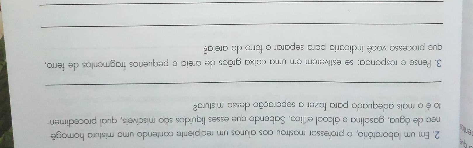 que 
2. Em um laboratório, o professor mostrou aos alunos um recipiente contendo uma mistura homogê- 
ento 
nea de água, gasolina e álcool etílico. Sabendo que esses líquidos são miscíveis, qual procedimen- 
to é o mais adequado para fazer a separação dessa mistura? 
_ 
3. Pense e responda: se estiverem em uma caixa grãos de areia e pequenos fragmentos de ferro, 
que processo você indicaria para separar o ferro da areia? 
_ 
_