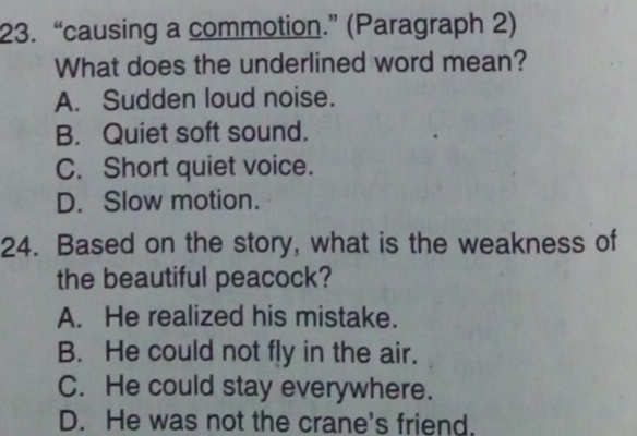 “causing a commotion.” (Paragraph 2)
What does the underlined word mean?
A. Sudden loud noise.
B. Quiet soft sound.
C. Short quiet voice.
D. Slow motion.
24. Based on the story, what is the weakness of
the beautiful peacock?
A. He realized his mistake.
B. He could not fly in the air.
C. He could stay everywhere.
D. He was not the crane's friend.