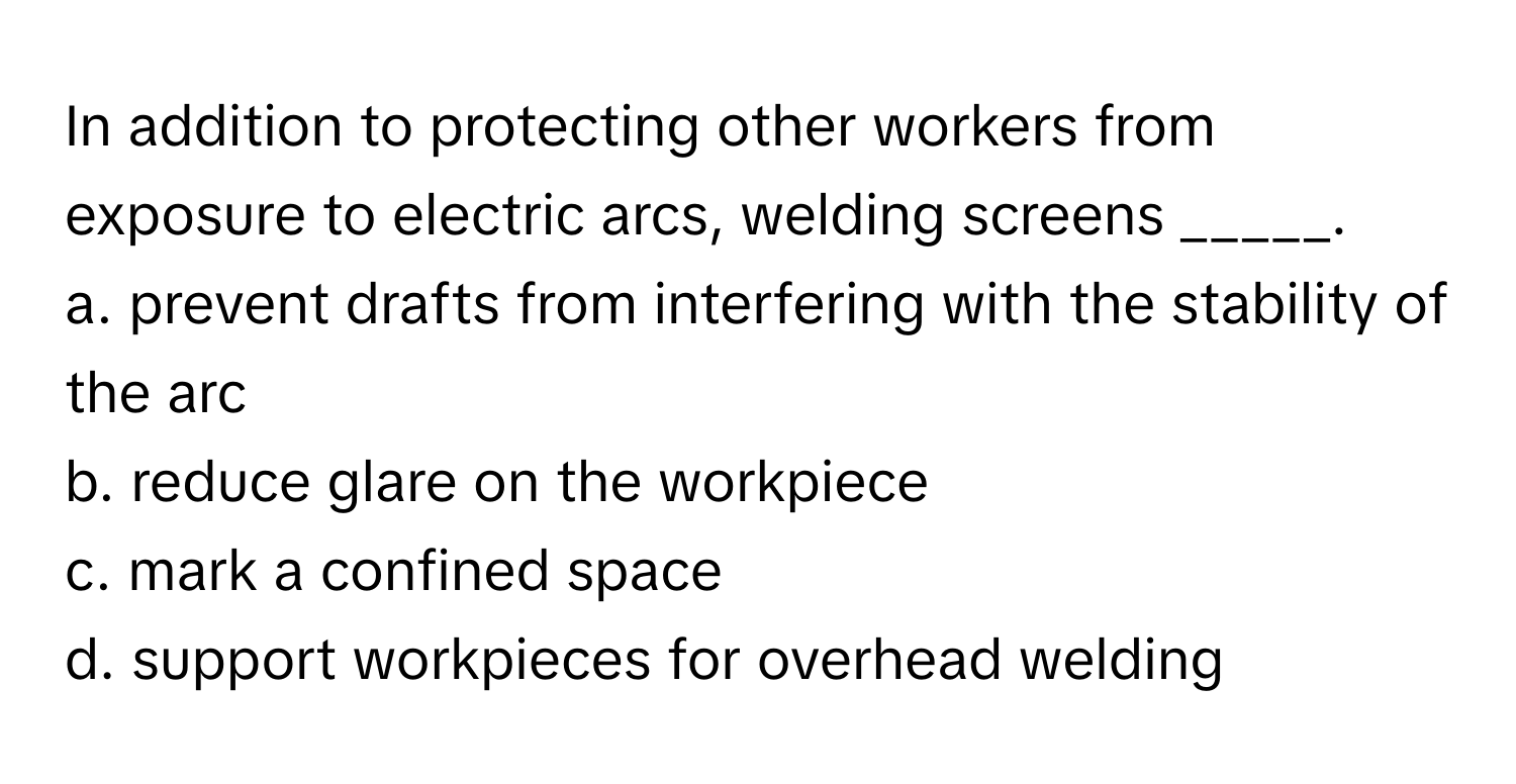 In addition to protecting other workers from exposure to electric arcs, welding screens _____.

a. prevent drafts from interfering with the stability of the arc
b. reduce glare on the workpiece
c. mark a confined space
d. support workpieces for overhead welding