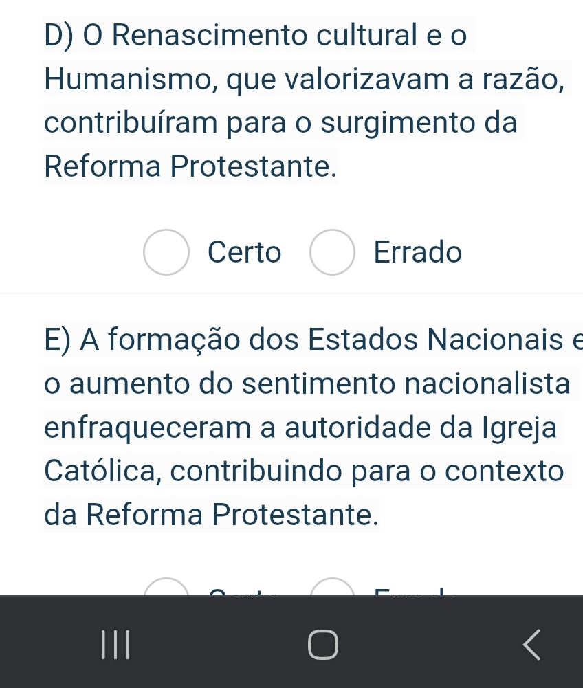 D) O Renascimento cultural e o
Humanismo, que valorizavam a razão,
contribuíram para o surgimento da
Reforma Protestante.
Certo Errado
E) A formação dos Estados Nacionais e
o aumento do sentimento nacionalista
enfraqueceram a autoridade da Igreja
Católica, contribuindo para o contexto
da Reforma Protestante.