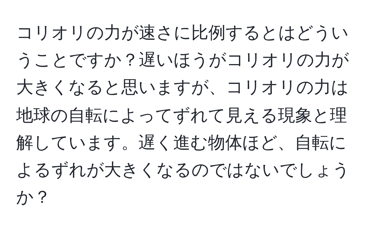 コリオリの力が速さに比例するとはどういうことですか？遅いほうがコリオリの力が大きくなると思いますが、コリオリの力は地球の自転によってずれて見える現象と理解しています。遅く進む物体ほど、自転によるずれが大きくなるのではないでしょうか？