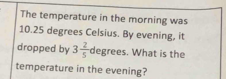 The temperature in the morning was
10.25 degrees Celsius. By evening, it 
dropped by 3 2/5  degrees. What is the 
temperature in the evening?