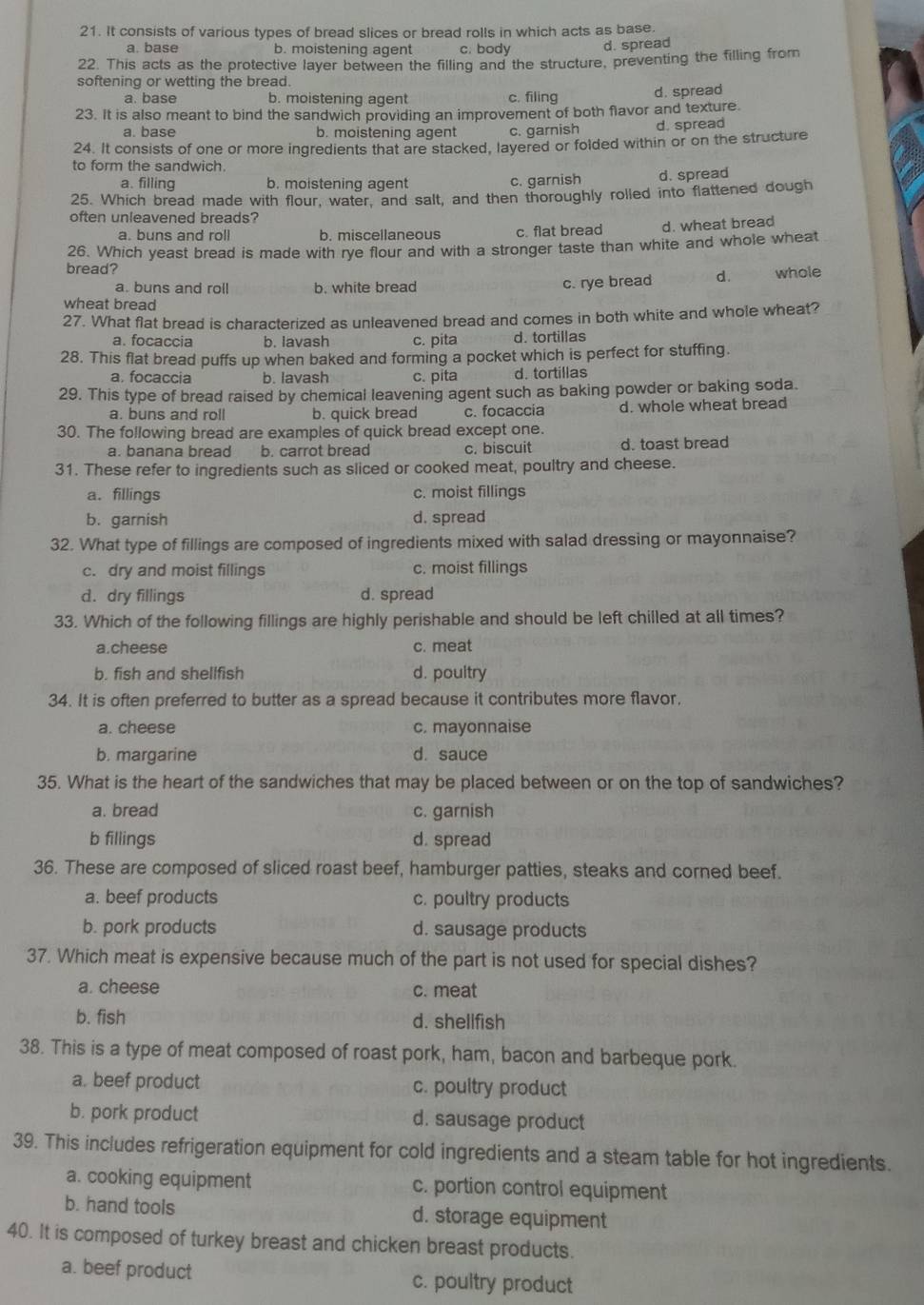 It consists of various types of bread slices or bread rolls in which acts as base.
a. base b. moistening agent c. body d. spread
22. This acts as the protective layer between the filling and the structure, preventing the filling from
softening or wetting the bread.
a. base b. moistening agent c. filing d. spread
23. It is also meant to bind the sandwich providing an improvement of both flavor and texture.
a. base b. moistening agent c. garnish d. spread
24. It consists of one or more ingredients that are stacked, layered or folded within or on the structure
to form the sandwich.
a. filling b. moistening agent c. garnish d. spread
25. Which bread made with flour, water, and salt, and then thoroughly rolled into flattened dough
often unleavened breads?
a. buns and roll b. miscellaneous c. flat bread d. wheat bread
26. Which yeast bread is made with rye flour and with a stronger taste than white and whole wheat
bread? d. whole
a. buns and roll b. white bread
c. rye bread
wheat bread
27. What flat bread is characterized as unleavened bread and comes in both white and whole wheat?
a. focaccia b. lavash c. pita d. tortillas
28. This flat bread puffs up when baked and forming a pocket which is perfect for stuffing.
a. focaccia b. lavash c. pita d. tortillas
29. This type of bread raised by chemical leavening agent such as baking powder or baking soda.
a. buns and roll b. quick bread c. focaccia d. whole wheat bread
30. The following bread are examples of quick bread except one.
a. banana bread b. carrot bread c. biscuit d. toast bread
31. These refer to ingredients such as sliced or cooked meat, poultry and cheese.
a. fillings c. moist fillings
b. garnish d. spread
32. What type of fillings are composed of ingredients mixed with salad dressing or mayonnaise?
c. dry and moist fillings c. moist fillings
d. dry fillings d. spread
33. Which of the following fillings are highly perishable and should be left chilled at all times?
a.cheese c. meat
b. fish and shellfish d. poultry
34. It is often preferred to butter as a spread because it contributes more flavor,
a. cheese c. mayonnaise
b. margarine d. sauce
35. What is the heart of the sandwiches that may be placed between or on the top of sandwiches?
a. bread c. garnish
b fillings d. spread
36. These are composed of sliced roast beef, hamburger patties, steaks and corned beef.
a. beef products c. poultry products
b. pork products d. sausage products
37. Which meat is expensive because much of the part is not used for special dishes?
a. cheese c. meat
b. fish d. shellfish
38. This is a type of meat composed of roast pork, ham, bacon and barbeque pork.
a. beef product c. poultry product
b. pork product d. sausage product
39. This includes refrigeration equipment for cold ingredients and a steam table for hot ingredients.
a. cooking equipment c. portion control equipment
b. hand tools d. storage equipment
40. It is composed of turkey breast and chicken breast products.
a. beef product c. poultry product