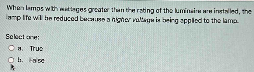 When lamps with wattages greater than the rating of the luminaire are installed, the
lamp life will be reduced because a higher voltage is being applied to the lamp.
Select one:
a. True
b. False