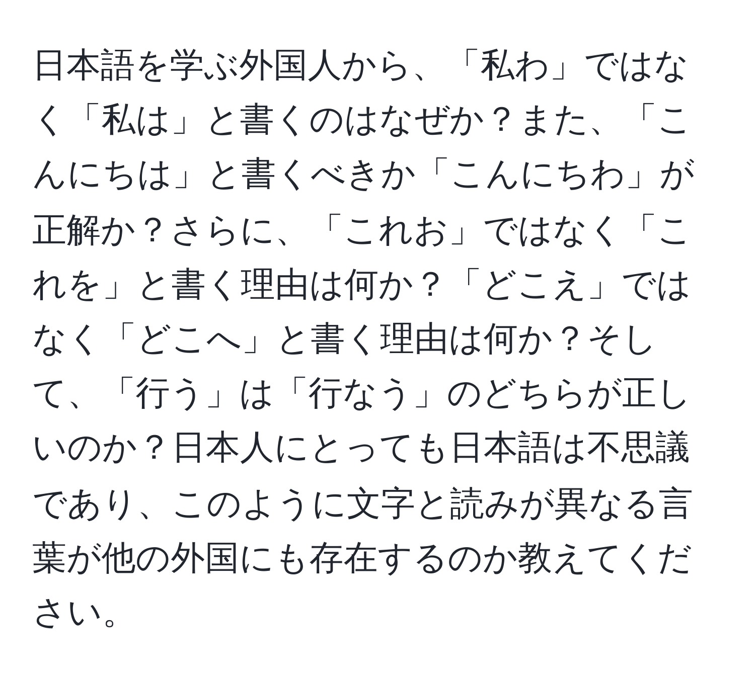 日本語を学ぶ外国人から、「私わ」ではなく「私は」と書くのはなぜか？また、「こんにちは」と書くべきか「こんにちわ」が正解か？さらに、「これお」ではなく「これを」と書く理由は何か？「どこえ」ではなく「どこへ」と書く理由は何か？そして、「行う」は「行なう」のどちらが正しいのか？日本人にとっても日本語は不思議であり、このように文字と読みが異なる言葉が他の外国にも存在するのか教えてください。