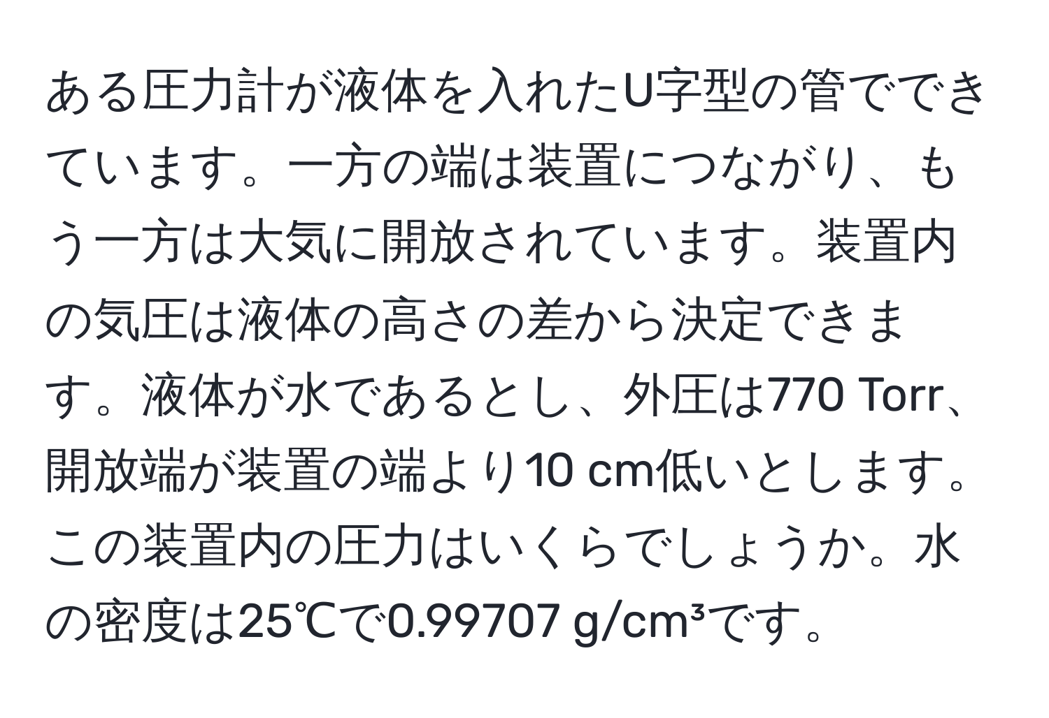 ある圧力計が液体を入れたU字型の管でできています。一方の端は装置につながり、もう一方は大気に開放されています。装置内の気圧は液体の高さの差から決定できます。液体が水であるとし、外圧は770 Torr、開放端が装置の端より10 cm低いとします。この装置内の圧力はいくらでしょうか。水の密度は25℃で0.99707 g/cm³です。