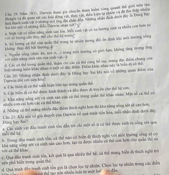 Năm 1831, Darwin tham gia chuyển thám hiểm vòng quanh thể giới trên tàu
Beagle và đã quan sát các loài động vật, thực vật, điều kiện tự nhiên và đã thu thập nhiều
hoá thạch sinh vật ở những nơi ông đặt chân đến. Những nhận định dưới đây là Đúng hay
Sai khi nói về những điều Darwin nhận xét?
a. Sinh vật có tiềm năng sinh sản lớn. Mỗi sinh vật có xu hướng sinh ra nhiều con hơn so
với số lượng cần thay thể cho thể hệ trước
b. Số lượng cá thể của quần thể trong tự nhiên tương đổi ồn định khi môi trường sống
không thay đổi bắt thường
c. Nguồn sổng (thức ăn, nơi ờ,...) trong môi trường có giới hạn, không tăng tương ứng
với tiềm năng sinh sản của sinh vật.
d. Các cá thể trong quần thể, thậm chí các cá thể cùng bố mẹ, mang đặc điểm chung của
loài nhưng luôn khác nhau ở một số đặc điểm. Điểm khác nhau này là biến dị có thể.
Câu 20: Những nhận định dưới đây là Đủng hay Sai khi nói về những quan điểm của
Darwin đổi với tiến hóa?
a. Các biển dị cá thể xuất hiện liên tục trong quần thể.
b. Các biển dị cá thể được hình thành và đều được di truyền cho thể hệ con.
c. Khả năng sống sót và sinh sản của cá thể trong quần thể khác nhau. Một số cá thể có
nhiều con cái hơn các cá thể khác.
d. Những cả thể mang nhiều đặc điểm thích nghi hơn thì khả năng sống sót sẽ cao hơn.
Câu 21: Khi nói về giả thuyết của Darwin về quá trình tiến hóa, mỗi nhận định dưới đây
Đúng hay Sai?
a. Các sinh vật đầu tranh sinh tồn dẫn tới chỉ một số ít cá thể được sinh ra sống sót qua
mỗi thể hệ.
b. Trong đầu tranh sinh tồn, cá thể nào có biển dị thích nghi với môi trường sống sẽ có
khả năng sống sót và sinh sản cao hơn, tạo ra được nhiều cá thể con hơn cho quần thể so
với cả thể khác.
c. Qua đấu tranh sinh tồn, kết quả là qua nhiều thể hệ, cá thể mang biển dị thích nghi trở
nên phổ biến trong quần thê.
d. Quá trình đẫu tranh sinh tồn gọi là chọn lọc tự nhiên. Chọn lọc tự nhiên trong các điều
có thể tạo nên nhiều loài từ một loà on đầu.