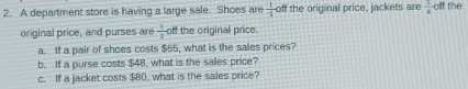 A department store is having a large sale. Shoes are  1/5  off the original price, jackets are  1/4  olff the 
original price, and purses are  1/3  off the original price 
a. If a pair of shoes costs $65, what is the salles prices? 
b. If a purse costs $48, what is the salles price? 
c. If a jacket costs $80, what is the sales price?