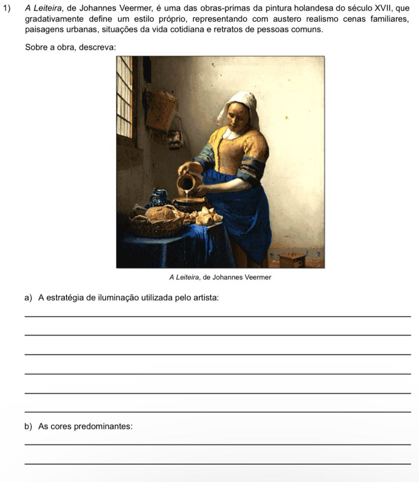 A Leiteira, de Johannes Veermer, é uma das obras-primas da pintura holandesa do século XVII, que 
gradativamente define um estilo próprio, representando com austero realismo cenas familiares, 
paisagens urbanas, situações da vida cotidiana e retratos de pessoas comuns. 
Sobre a obra, descreva: 
A Leiteira, de Johannes Veermer 
a) A estratégia de iluminação utilizada pelo artista: 
_ 
_ 
_ 
_ 
_ 
_ 
b) As cores predominantes: 
_ 
_