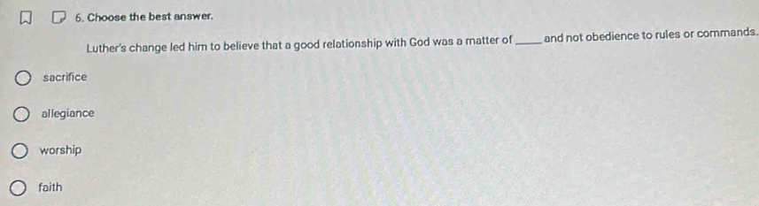 Choose the best answer.
Luther's change led him to believe that a good relationship with God was a matter of _and not obedience to rules or commands.
sacrifice
allegiance
worship
faith