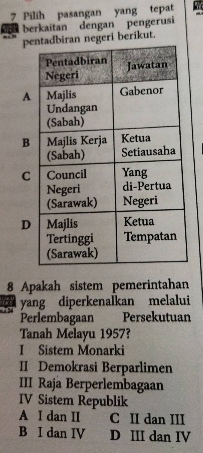 Pilih pasangan yang tepat a
berkaitan dengan pengerusi
9 pn negeri berikut.
A
B
C
D
8 Apakah sistem pemerintahan
yang diperkenalkan melalui
Perlembagaan Persekutuan
Tanah Melayu 1957?
I Sistem Monarki
II Demokrasi Berparlimen
III Raja Berperlembagaan
IV Sistem Republik
A I dan II C II dan III
B I dan IV D III dan IV