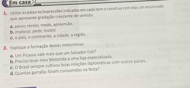 Em casa 
1. Utilize as palavras/expressões indicadas em cada item e construa com elas um enunciado 
que apresente gradação crescente de sentido. 
a. pavor, receio, medo, apreensão. 
b. implorar, pedir, insistir. 
c. o país, o continente, a cidade, a região. 
2. Explique a formação destas metonímias: 
a. Um Picasso vale mais que um Salvador Dalí? 
b. Preciso levar meu Motorola a uma loja especializada. 
c. O Brasil sempre cultivou boas relações diplomáticas com outros países. 
d. Quantas garrafas foram consumidas na festa?