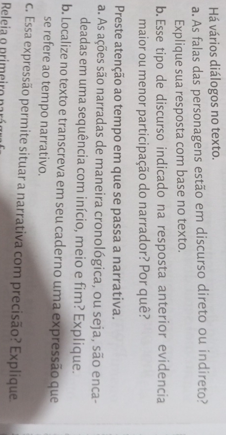 Há vários diálogos no texto. 
a. As falas das personagens estão em discurso direto ou indireto? 
Explique sua resposta com base no texto. 
b. Esse tipo de discurso indicado na resposta anterior evidencia 
maior ou menor participação do narrador? Por quê? 
Preste atenção ao tempo em que se passa a narrativa. 
a. As ações são narradas de maneira cronológica, ou seja, são enca- 
deadas em uma sequência com início, meio e fim? Explique. 
b. Localize no texto e transcreva em seu caderno uma expressão que 
se refere ao tempo narrativo. 
c. Essa expressão permite situar a narrativa com precisão? Explique 
Releia o primeiro parás