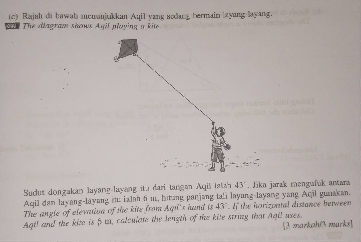 Rajah di bawah menunjukkan Aqil yang sedang bermain layang-layang. 
BAT The diagram shows Aqil playing a kite. 
Sudut dongakan layang-layang itu dari tangan Aqil ialah 43°. Jika jarak mengufuk antara 
Aqil dan layang-layang itu ialah 6 m, hitung panjang tali layang-layang yang Aqil gunakan. 
The angle of elevation of the kite from Aqil’s hand is 43°. If the horizontal distance between
Aqil and the kite is 6 m, calculate the length of the kite string that Aqil uses. 
[3 markah/3 marks]