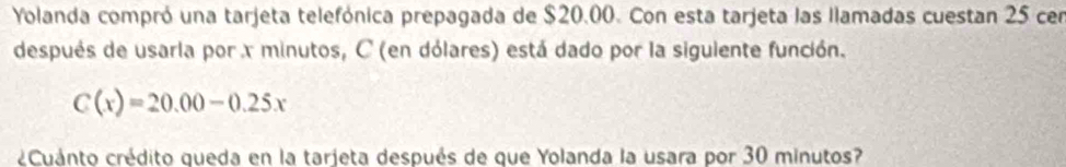 Yolanda compró una tarjeta telefónica prepagada de $20.00. Con esta tarjeta las llamadas cuestan 25 cen 
después de usarla porx minutos, C (en dólares) está dado por la siguiente función.
C(x)=20.00-0.25x
¿Cuánto crédito queda en la tarjeta después de que Yolanda la usara por 30 minutos?