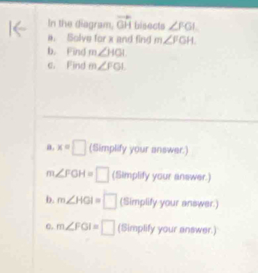 In the diagram, vector GH bisects ∠ FGI
a. Solve for x and fing m∠ FGH. 
b. Find m∠ HGI
c. Find m∠ FGL
a. x=□ (Simplify your answer.)
m∠ FGH=□ (Simplify your answer.) 
b. m∠ HGI=□ (Simplify your answer.) 
e. m∠ FGI=□ (Simplify your answer.)