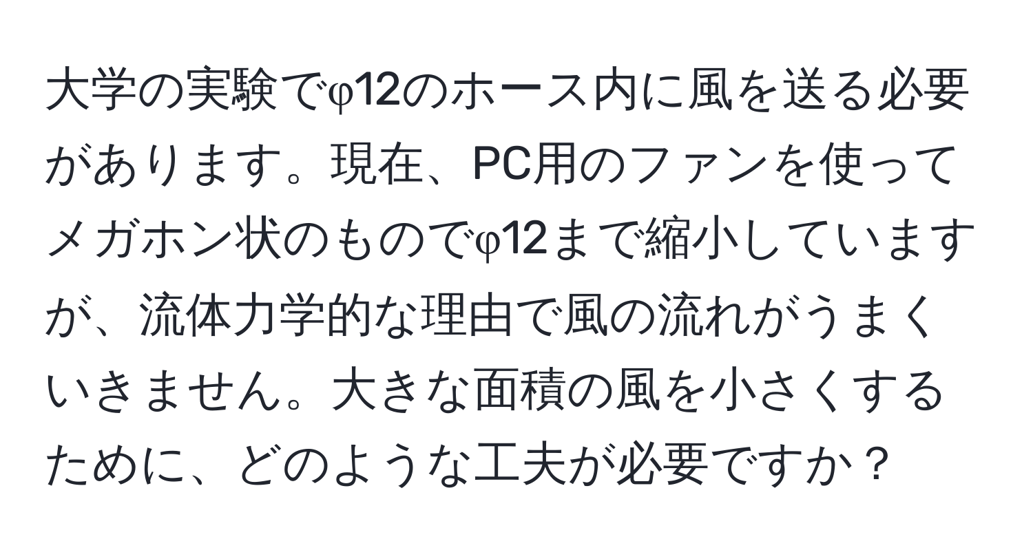 大学の実験でφ12のホース内に風を送る必要があります。現在、PC用のファンを使ってメガホン状のものでφ12まで縮小していますが、流体力学的な理由で風の流れがうまくいきません。大きな面積の風を小さくするために、どのような工夫が必要ですか？