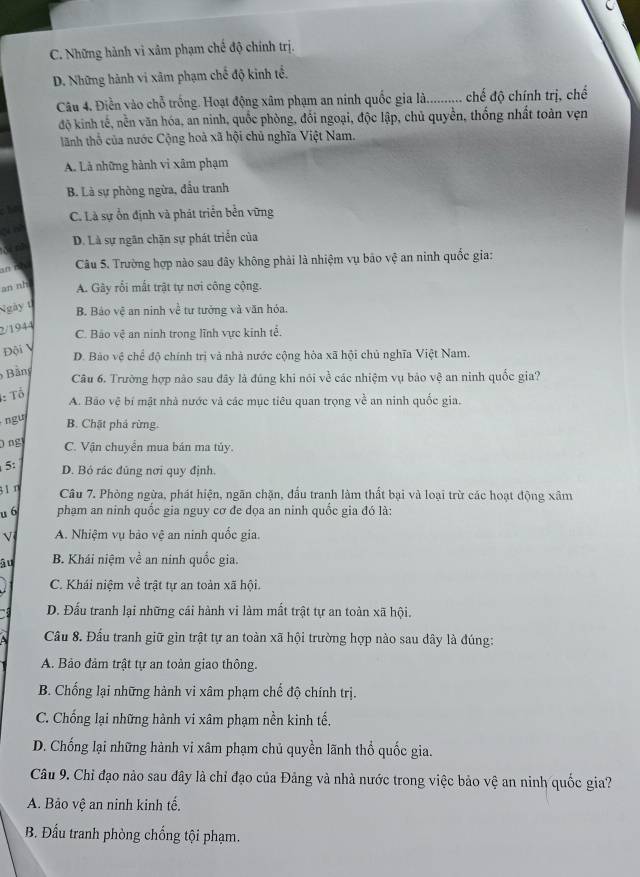 C. Những hành vi xâm phạm chế độ chính trị.
D. Những hành vi xâm phạm chế độ kinh tế.
Câu 4. Điền vào chỗ trống. Hoạt động xâm phạm an ninh quốc gia là........... chế độ chính trị, chế
độ kinh tế, nền văn hóa, an ninh, quốc phòng, đổi ngoại, độc lập, chủ quyền, thống nhất toàn vẹn
lãnh thổ của nước Cộng hoà xã hội chủ nghĩa Việt Nam.
A. Là những hành vi xâm phạm
B. Là sự phòng ngừa, đầu tranh
C. Là sự ổn định và phát triển bền vững
cú né
D. Là sự ngân chặn sự phát triển của
& nh
an r  Câu 5. Trường hợp nào sau đây không phải là nhiệm vụ bão vệ an ninh quốc gia:
an nh A. Gây rối mất trật tự nơi công cộng.
Ngày 1
B. Báo vệ an ninh về tư tưởng và văn hỏa.
2/1944
C. Bảo vệ an ninh trong lĩnh vực kinh tể.
Đội V
D. Bào vệ chể độ chính trị và nhà nước cộng hòa xã hội chủ nghĩa Việt Nam.
Bảng
Câu 6. Trường hợp nào sau đây là đúng khi nói về các nhiệm vụ bảo vệ an ninh quốc gia?
: Tổ
A. Bão vệ bí mật nhà nước và các mục tiêu quan trọng về an ninh quốc gia.
ngu
B. Chặt phả rừng.
ng C. Vận chuyển mua bán ma túy.
5: D. Bỏ rác đủng nơi quy định.
31 η Câu 7. Phòng ngừa, phát hiện, ngãn chặn, đấu tranh làm thất bại và loại trừ các hoạt động xâm
u 6 phạm an ninh quốc gia nguy cơ đe dọa an ninh quốc gia đó là:
Vị A. Nhiệm vụ bảo vệ an ninh quốc gia.
âu B. Khái niệm về an ninh quốc gia.
C. Khái niệm về trật tự an toàn xã hội.
D. Đấu tranh lại những cái hành vi làm mất trật tự an toàn xã hội.
Cầu 8. Đầu tranh giữ gìn trật tự an toàn xã hội trường hợp nào sau dây là đúng:
A. Bảo đảm trật tự an toàn giao thông.
B. Chống lại những hành vi xâm phạm chế độ chính trị.
C. Chống lại những hành vi xâm phạm nền kinh tế.
D. Chống lại những hành vi xâm phạm chủ quyền lãnh thổ quốc gia.
Câu 9. Chỉ đạo nào sau đây là chỉ đạo của Đảng và nhà nước trong việc bảo vệ an ninh quốc gia?
A. Bảo vệ an ninh kinh tế.
B. Đấu tranh phòng chống tội phạm.