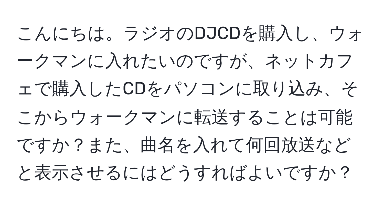 こんにちは。ラジオのDJCDを購入し、ウォークマンに入れたいのですが、ネットカフェで購入したCDをパソコンに取り込み、そこからウォークマンに転送することは可能ですか？また、曲名を入れて何回放送などと表示させるにはどうすればよいですか？