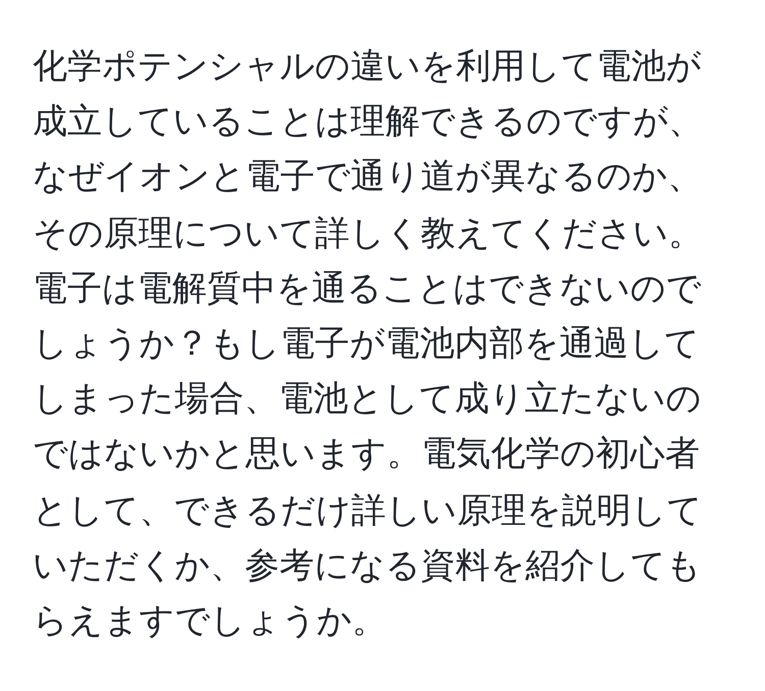 化学ポテンシャルの違いを利用して電池が成立していることは理解できるのですが、なぜイオンと電子で通り道が異なるのか、その原理について詳しく教えてください。電子は電解質中を通ることはできないのでしょうか？もし電子が電池内部を通過してしまった場合、電池として成り立たないのではないかと思います。電気化学の初心者として、できるだけ詳しい原理を説明していただくか、参考になる資料を紹介してもらえますでしょうか。