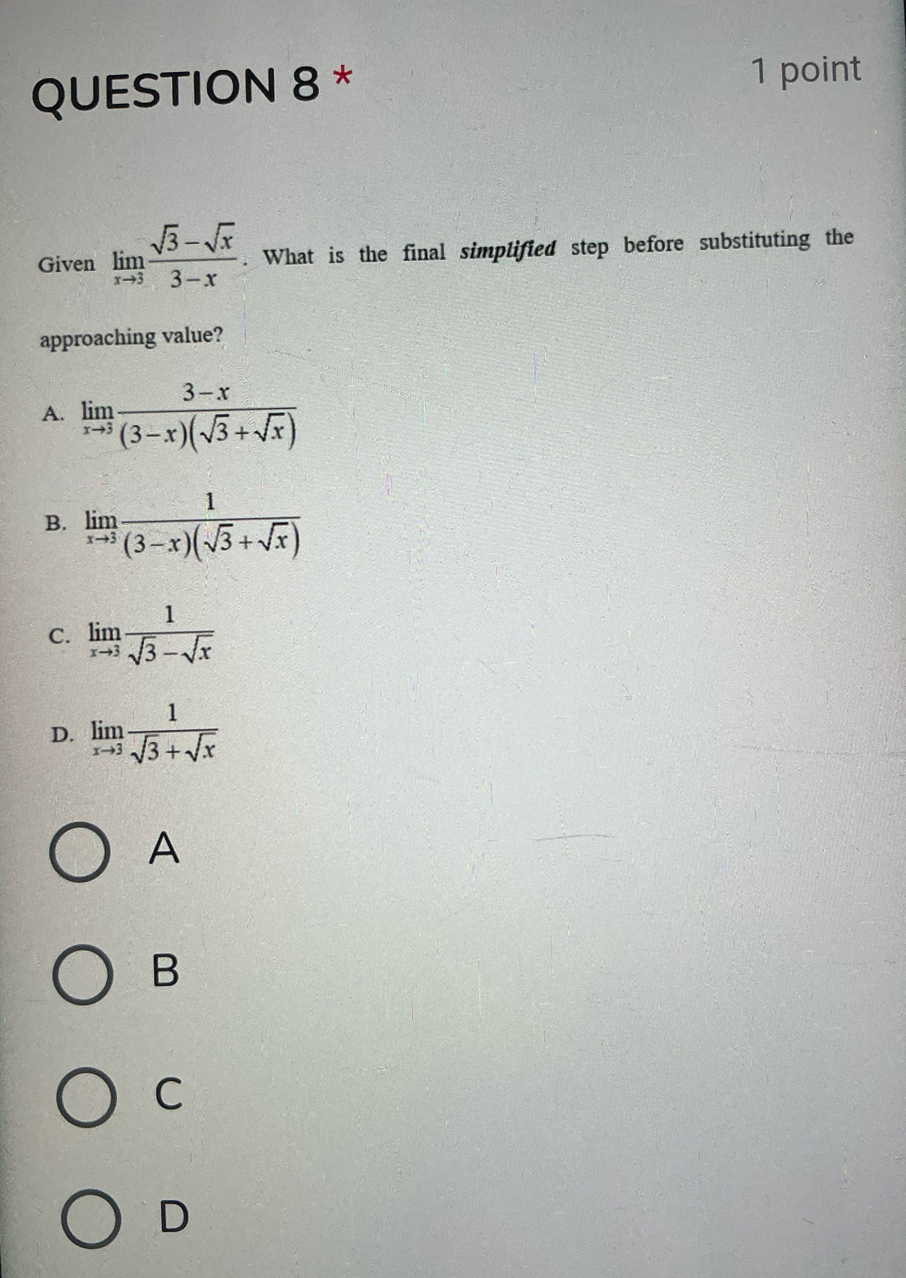 Given limlimits _xto 3 (sqrt(3)-sqrt(x))/3-x . What is the final simplified step before substituting the
approaching value?
A. limlimits _xto 3 (3-x)/(3-x)(sqrt(3)+sqrt(x)) 
B. limlimits _xto 3 1/(3-x)(sqrt(3)+sqrt(x)) 
C. limlimits _xto 3 1/sqrt(3)-sqrt(x) 
D. limlimits _xto 3 1/sqrt(3)+sqrt(x) 
A
B
C
D