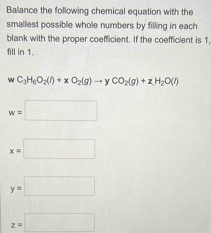 Balance the following chemical equation with the
smallest possible whole numbers by filling in each
blank with the proper coefficient. If the coefficient is 1,
fill in 1.
wC_3H_6O_2(l)+xO_2(g)to yCO_2(g)+z_ H_2O(l)
w=□
x=□
y=□
z=□