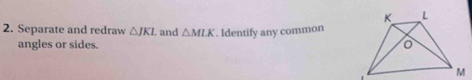 Separate and redraw △ JKL and △ MLK. Identify any common 
angles or sides.