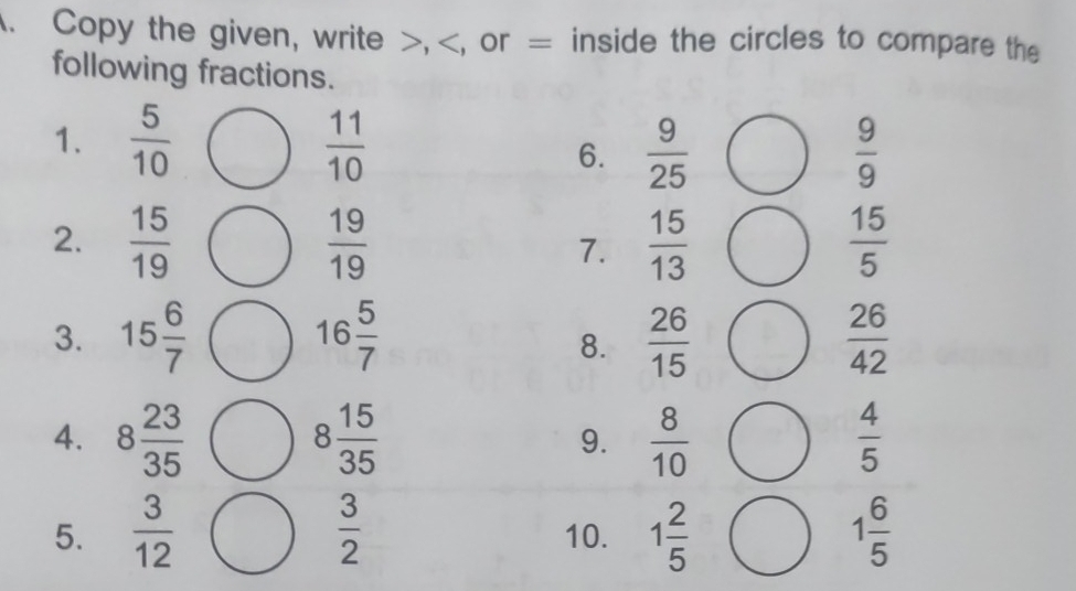 Copy the given, write >, = inside the circles to compare the 
following fractions. 
1.  5/10   11/10   9/25   9/9 
6. 
2.  15/19   19/19  7.  15/13   15/5 
3. 15 6/7 bigcirc 16 5/7   26/15   26/42 
8. 
4. 8 23/35  8 15/35  9.  8/10   4/5 
5.  3/12   3/2  10. 1 2/5  1 6/5 