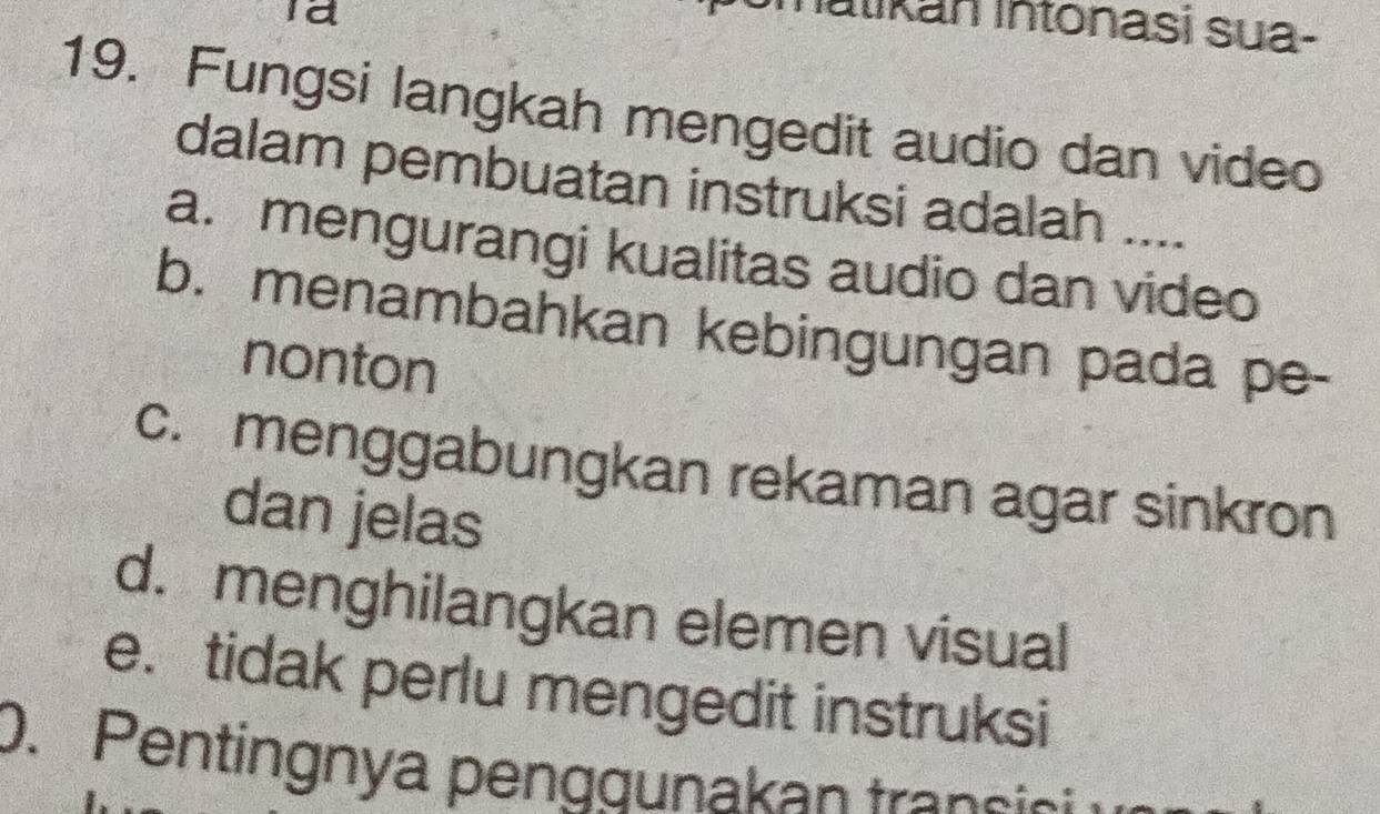 Id
atikan Intonasi sua-
19. Fungsi langkah mengedit audio dan video
dalam pembuatan instruksi adalah ....
a. mengurangi kualitas audio dan video
b. menambahkan kebingungan pada pe-
nonton
c. menggabungkan rekaman agar sinkron
dan jelas
d. menghilangkan elemen visual
e. tidak perlu mengedit instruksi
0. Pentingnya penggunakan transio