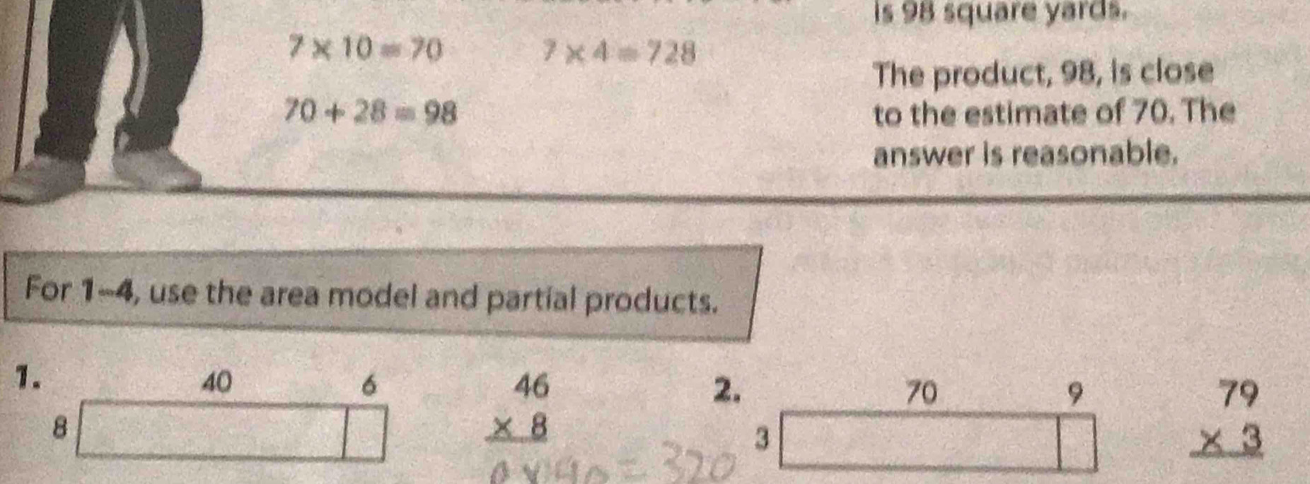 is 98 square yards.
7* 10=70
7* 4=728
The product, 98, is close
70+28=98 to the estimate of 70. The 
answer is reasonable. 
For 1-4, use the area model and partial products. 
1.
40
6
2.
70
8
beginarrayr 46 * 8 hline endarray
9 
3
beginarrayr 79 * 3 hline endarray